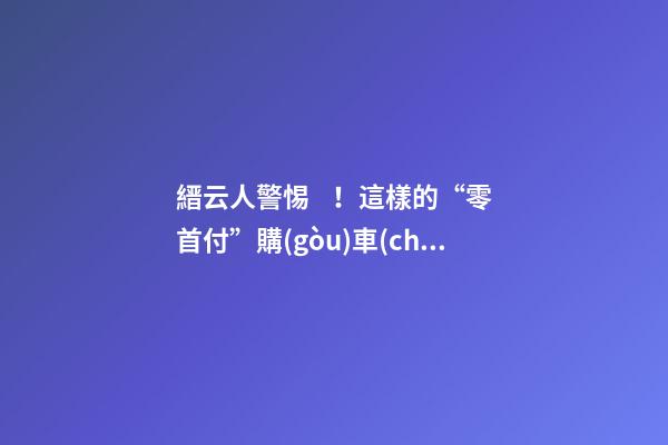 縉云人警惕！這樣的“零首付”購(gòu)車(chē)是“合同詐騙”！